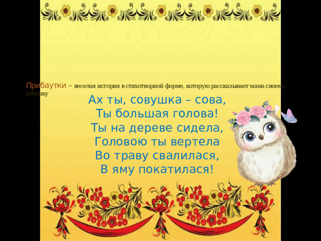 Прибаутки – веселая история в стихотворной форме, которую рассказывает мама своему ребенку   Ах ты, совушка – сова, Ты большая голова! Ты на дереве сидела, Головою ты вертела Во траву свалилася, В яму покатилася! 