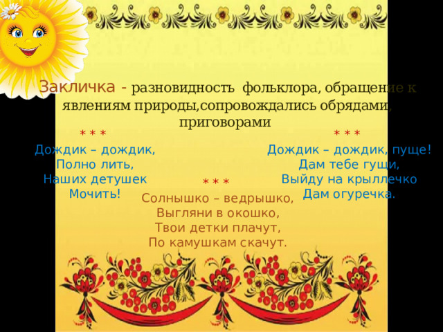 Закличка - разновидность фольклора, обращение к явлениям природы,сопровождались обрядами, приговорами * * * * * * Дождик – дождик, пуще! Дождик – дождик, Полно лить, Дам тебе гущи, Наших детушек Выйду на крыллечко Мочить! Дам огуречка. * * * Солнышко – ведрышко, Выгляни в окошко, Твои детки плачут, По камушкам скачут. 