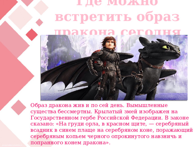 Где можно встретить образ дракона сегодня Образ дракона жив и по сей день. Вымышленные существа бессмертны. Крылатый змей изображен на Государственном гербе Российской Федерации. В законе сказано: «На груди орла, в красном щите, — серебряный всадник в синем плаще на серебряном коне, поражающий серебряным копьем черного опрокинутого навзничь и попранного конем дракона». 