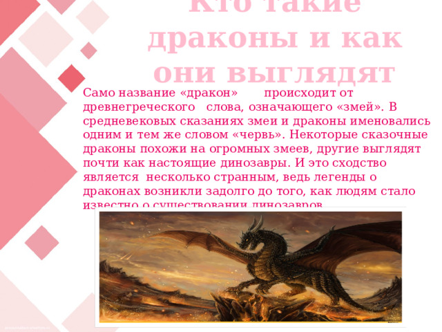 Кто такие драконы и как они выглядят Само название «дракон» происходит от древнегреческого слова, означающего «змей». В средневековых сказаниях змеи и драконы именовались одним и тем же словом «червь». Некоторые сказочные драконы похожи на огромных змеев, другие выглядят почти как настоящие динозавры. И это сходство является несколько странным, ведь легенды о драконах возникли задолго до того, как людям стало известно о существовании динозавров. 
