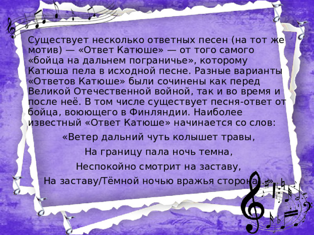 Существует несколько ответных песен (на тот же мотив) — «Ответ Катюше» — от того самого «бойца на дальнем пограничье», которому Катюша пела в исходной песне. Разные варианты «Ответов Катюше» были сочинены как перед Великой Отечественной войной, так и во время и после неё. В том числе существует песня-ответ от бойца, воюющего в Финляндии. Наиболее известный «Ответ Катюше» начинается со слов: «Ветер дальний чуть колышет травы, На границу пала ночь темна, Неспокойно смотрит на заставу, На заставу/Тёмной ночью вражья сторона…»  