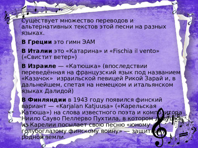 Существует множество переводов и альтернативных текстов этой песни на разных языках. В Греции это гимн ЭАМ В Италии это «Катарина» и «Fischia il vento» («Свистит ветер») В Израиле — «Катюшка» (впоследствии переведённая на французский язык под названием «Казачок» израильской певицей Рикой Зарай и, в дальнейшем, спетая на немецком и итальянском языках Далидой) В Финляндии в 1943 году появился финский вариант — «Karjalan Katjuusa» («Карельская Катюша») на слова известного поэта и композитора Ниило Сауво Пеллерво Пухтила, в котором девушка из Карелии посылает свою песню «юному голубоглазому финскому воину» — защитнику родной земли.  