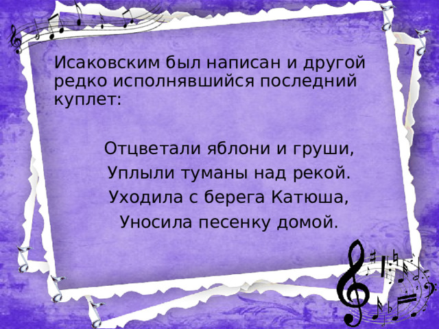 Исаковским был написан и другой редко исполнявшийся последний куплет: Отцветали яблони и груши, Уплыли туманы над рекой. Уходила с берега Катюша, Уносила песенку домой.  