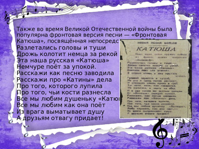 Также во время Великой Отечественной войны была популярна фронтовая версия песни — «Фронтовая Катюша», посвящённая непосредственно РСЗО: Разлетались головы и туши Дрожь колотит немца за рекой Эта наша русская «Катюша» Немчуре поёт за упокой. Расскажи как песню заводила Расскажи про «Катины» дела Про того, которого лупила Про того, чьи кости разнесла Все мы любим душеньку «Катюшу» Все мы любим как она поёт Из врага выматывает душу А друзьям отвагу придает!  