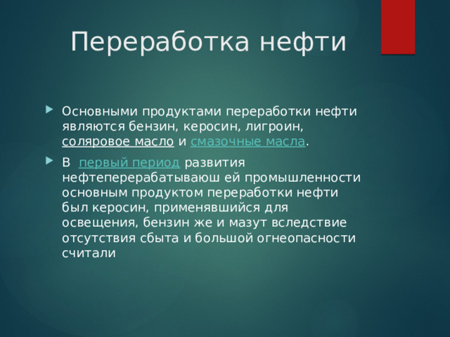  Переработка нефти Основными продуктами переработки нефти являются бензин, керосин, лигроин,  соляровое масло  и  смазочные масла .  В   первый период  развития нефтеперерабатываюш ей промышленности основным продуктом переработки нефти был керосин, применявшийся для освещения, бензин же и мазут вследствие отсутствия сбыта и большой огнеопасности считали 