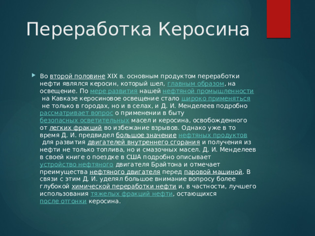  Переработка Керосина Во  второй половине  XIX в. основным продуктом переработки нефти являлся керосин, который шел,  главным образом , на освещение. По  мере развития  нашей  нефтяной промышленности  на Кавказе керосиновое освещение стало  широко применяться  не только в городах, но и в селах, и Д. И. Менделеев подробно  рассматривает вопрос  о применении в быту  безопасных осветительных  масел и керосина, освобожденного от  легких фракций  во избежание взрывов. Однако уже в то время Д. И. предвидел  большое значение   нефтяных продуктов  для развития  двигателей внутреннего сгорания  и получения из нефти не только топлива, но и смазочных масел. Д. И. Менделеев в своей книге о поездке в США подробно описывает  устройство нефтяного  двигателя Брайтона и отмечает преимущества  нефтяного двигателя  перед  паровой машиной . В связи с этим Д. И. уделял большое внимание вопросу более глубокой  химической переработки нефти  и, в частности, лучшего использования  тяжелых фракций нефти , остающихся  после отгонки  керосина.  