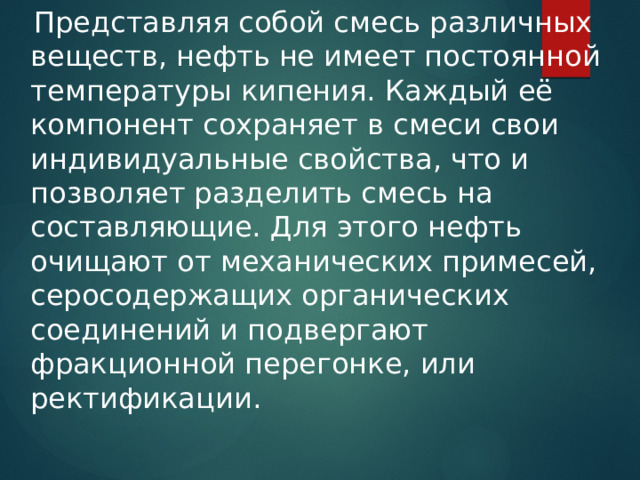  Представляя собой смесь различных веществ, нефть не имеет постоянной температуры кипения. Каждый её компонент сохраняет в смеси свои индивидуальные свойства, что и позволяет разделить смесь на составляющие. Для этого нефть очищают от механических примесей, серосодержащих органических соединений и подвергают фракционной перегонке, или ректификации. 