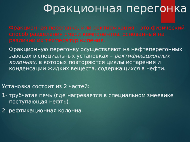 Фракционная перегонка  Фракционная перегонка, или ректификация – это физический способ разделения смеси компонентов, основанный на различии их температур кипения.  Фракционную перегонку осуществляют на нефтеперегонных заводах в специальных установках – ректификационных колоннах, в которых повторяются циклы испарения и конденсации жидких веществ, содержащихся в нефти. Установка состоит из 2 частей: 1- трубчатая печь (где нагревается в специальном змеевике поступающая нефть). 2- рефтикационная колонна. 