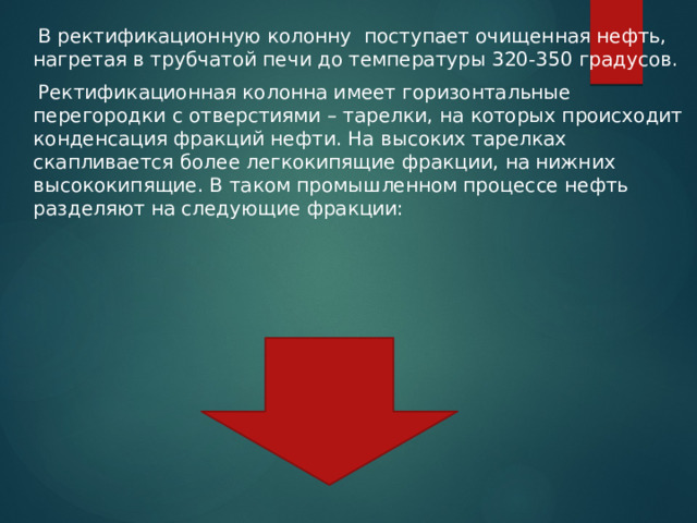  В ректификационную колонну поступает очищенная нефть, нагретая в трубчатой печи до температуры 320-350 градусов.  Ректификационная колонна имеет горизонтальные перегородки с отверстиями – тарелки, на которых происходит конденсация фракций нефти. На высоких тарелках скапливается более легкокипящие фракции, на нижних высококипящие. В таком промышленном процессе нефть разделяют на следующие фракции: 