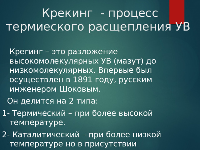 Крекинг - процесс термиеского расщепления УВ  Крегинг – это разложение высокомолекулярных УВ (мазут) до низкомолекулярных. Впервые был осуществлен в 1891 году, русским инженером Шоковым.  Он делится на 2 типа: 1- Термический – при более высокой температуре. 2- Каталитический – при более низкой температуре но в присутствии катализатора. 