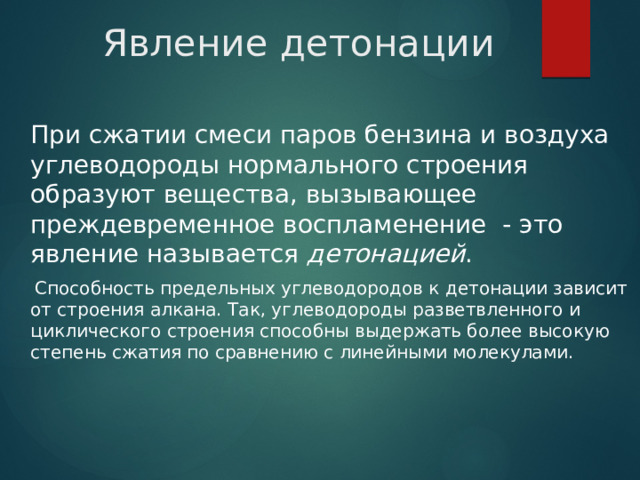 Явление детонации  При сжатии смеси паров бензина и воздуха углеводороды нормального строения образуют вещества, вызывающее преждевременное воспламенение - это явление называется детонацией .  Способность предельных углеводородов к детонации зависит от строения алкана. Так, углеводороды разветвленного и циклического строения способны выдержать более высокую степень сжатия по сравнению с линейными молекулами. 