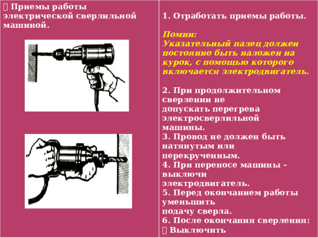  Приемы работы электрической сверлильной машиной.  1. Отработать приемы работы.  Помни: Указательный палец должен постоянно быть наложен на курок, с помощью которого включается электродвигатель.  2. При продолжительном сверлении не допускать перегрева электросверлильной машины. 3. Провод не должен быть натянутым или перекрученным. 4. При переносе машины – выключи электродвигатель. 5. Перед окончанием работы уменьшить подачу сверла. 6. После окончания сверления:  Выключить электродвигатель, отключить электропривод от сети.  Вынуть сверло.  Очистить сверлильную машину. 