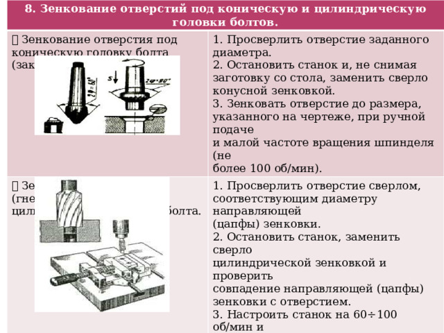 8. Зенкование отверстий под коническую и цилиндрическую головки болтов.  Зенкование отверстия под коническую головку болта (заклепку).  Зенкование отверстия (гнезда) под 1. Просверлить отверстие заданного 1. Просверлить отверстие сверлом, цилиндрическую головку болта. диаметра. 2. Остановить станок и, не снимая заготовку со стола, заменить сверло конусной зенковкой. соответствующим диаметру направляющей (цапфы) зенковки. 3. Зенковать отверстие до размера, указанного на чертеже, при ручной подаче 2. Остановить станок, заменить сверло цилиндрической зенковкой и проверить и малой частоте вращения шпинделя (не более 100 об/мин). совпадение направляющей (цапфы) зенковки с отверстием. 3. Настроить станок на 60÷100 об/мин и выполнить зенкование, периодически измеряя глубину гнезда. 4. Зенковать при ручной подаче, применять эмульсию. 5. При необходимости рассверлить отверстие до размера, указанного на чертеже. 