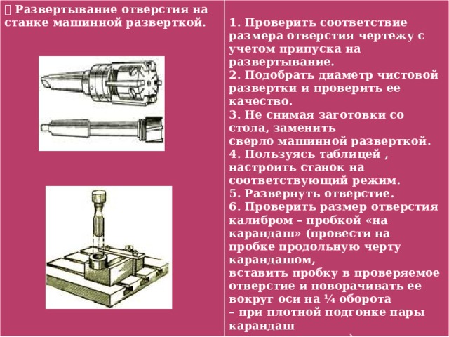  Развертывание отверстия на станке машинной разверткой.  1. Проверить соответствие размера отверстия чертежу с учетом припуска на развертывание. 2. Подобрать диаметр чистовой развертки и проверить ее качество. 3. Не снимая заготовки со стола, заменить сверло машинной разверткой. 4. Пользуясь таблицей , настроить станок на соответствующий режим. 5. Развернуть отверстие. 6. Проверить размер отверстия калибром – пробкой «на карандаш» (провести на пробке продольную черту карандашом, вставить пробку в проверяемое отверстие и поворачивать ее вокруг оси на ¼ оборота – при плотной подгонке пары карандаш должен стираться). 