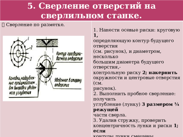 5. Сверление отверстий на сверлильном станке.  Сверление по разметке. 1. Нанести осевые риски: круговую 1, определяющую контур будущего отверстия (см. рисунок), и диаметром, несколько большим диаметра будущего отверстия,- контрольную риску 2; накернить окружности и центровые отверстия (см. рисунок). 2. Выполнить пробное сверление: получить углубление (лунку) 3 размером ¼ режущей части сверла. 3. Удалив стружку, проверить концентричность лунки и риски 1; если контуры лунки смещены относительно риски 1 будущего отверстия, то в ту сторону, куда нужно сместить центр отверстия, крейцмейселем прорубить 2-3 канавки (см. рисунок). 4. Сверлить отверстие вновь (правильно). 5. Окончательно просверлить отверстие. 