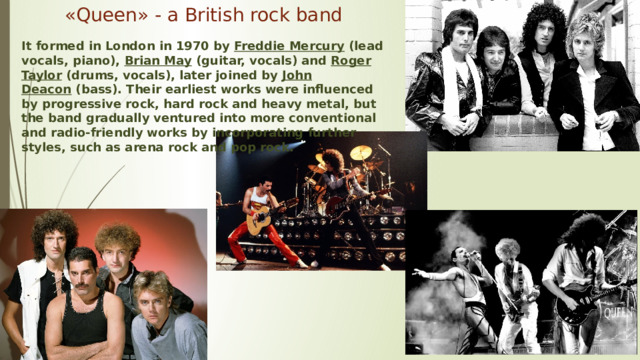 « Queen » - a British rock band It formed in London in 1970 by  Freddie Mercury  (lead vocals, piano),  Brian May  (guitar, vocals) and  Roger Taylor  (drums, vocals), later joined by  John Deacon  (bass). Their earliest works were influenced by progressive rock, hard rock and heavy metal, but the band gradually ventured into more conventional and radio-friendly works by incorporating further styles, such as arena rock and pop rock. 