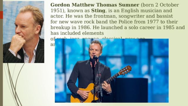 Gordon Matthew Thomas Sumner  (born 2 October 1951), known as  Sting , is an English musician and actor. He was the frontman, songwriter and bassist for new wave rock band the Police from 1977 to their breakup in 1986. He launched a solo career in 1985 and has included elements of rock, jazz, reggae, classical, new-age, and worldbeat in his music. 