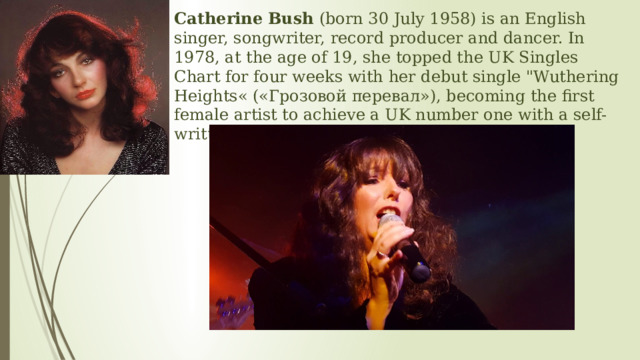 Catherine Bush  (born 30 July 1958) is an English singer, songwriter, record producer and dancer. In 1978, at the age of 19, she topped the UK Singles Chart for four weeks with her debut single 