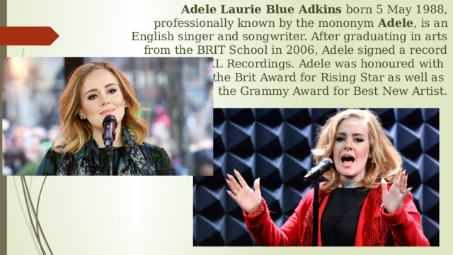 Adele Laurie Blue Adkins born 5 May 1988, professionally known by the mononym Adele , is an English singer and songwriter. After graduating in arts from the BRIT School in 2006, Adele signed a record deal with XL Recordings. Adele was honoured with  the Brit Award for Rising Star as well as  the Grammy Award for Best New Artist. 