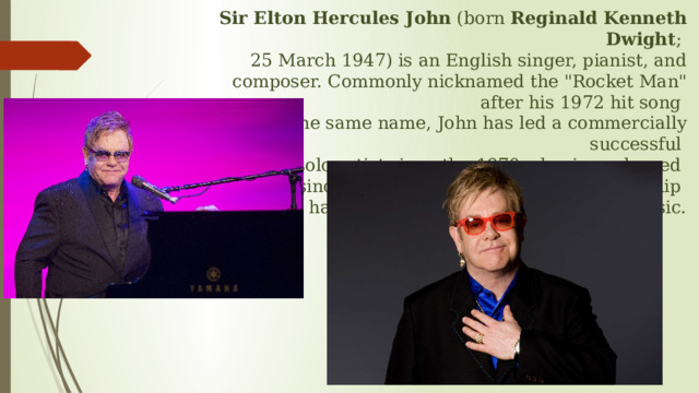 Sir Elton Hercules John  (born  Reginald Kenneth Dwight ;  25 March 1947) is an English singer, pianist, and composer. Commonly nicknamed the 