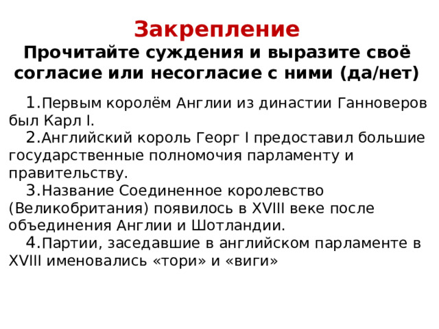 Закрепление  Прочитайте суждения и выразите своё согласие или несогласие с ними (да/нет)   Первым королём Англии из династии Ганноверов был Карл I. Английский король Георг I предоставил большие государственные полномочия парламенту и правительству. Название Соединенное королевство (Великобритания) появилось в XVIII веке после объединения Англии и Шотландии. Партии, заседавшие в английском парламенте в XVIII именовались «тори» и «виги» 