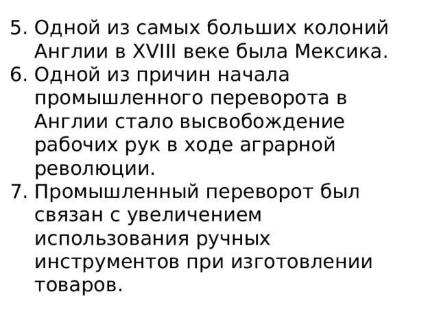Одной из самых больших колоний Англии в XVIII веке была Мексика. Одной из причин начала промышленного переворота в Англии стало высвобождение рабочих рук в ходе аграрной революции. Промышленный переворот был связан с увеличением использования ручных инструментов при изготовлении товаров. 
