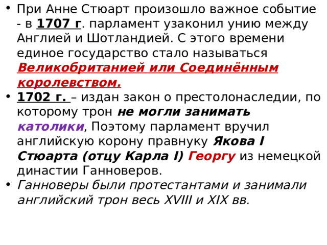 При Анне Стюарт произошло важное событие - в 1707 г . парламент узаконил унию между Англией и Шотландией. С этого времени единое государство стало называться Великобританией или Соединённым королевством. 1702 г. – издан закон о престолонаследии, по которому трон не могли занимать католики , Поэтому парламент вручил английскую корону правнуку Якова I Стюарта (отцу Карла I) Георгу  из немецкой династии Ганноверов. Ганноверы были протестантами и занимали английский трон весь XVIII и XIX вв. 