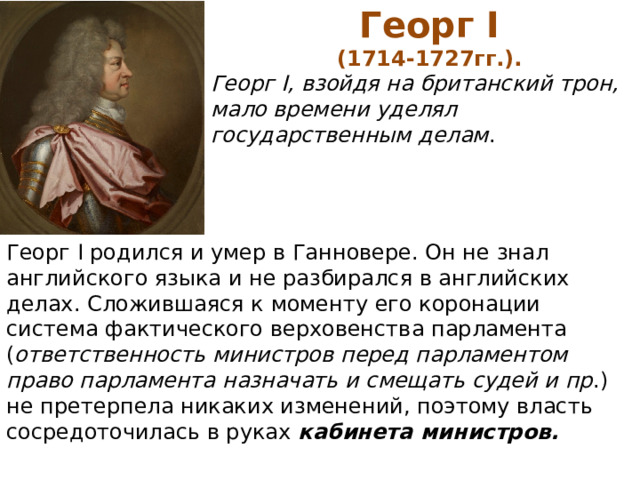 Георг I (1714-1727гг.). Георг I, взойдя на британский трон, мало времени уделял государственным делам . Георг I родился и умер в Ганновере. Он не знал английского языка и не разбирался в английских делах. Сложившаяся к моменту его коронации система фактического верховенства парламента ( ответственность министров перед парламентом право парламента назначать и смещать судей и пр .) не претерпела никаких изменений, поэтому власть сосредоточилась в руках кабинета министров. 