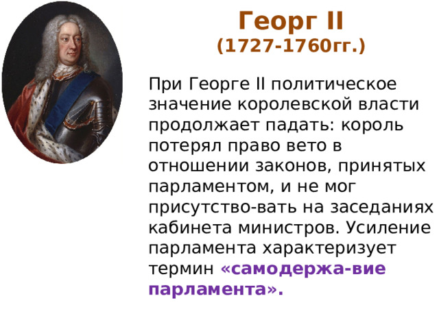 Георг II (1727-1760гг.)  При Георге II политическое значение королевской власти продолжает падать: король потерял право вето в отношении законов, принятых парламентом, и не мог присутство-вать на заседаниях кабинета министров. Усиление парламента характеризует термин «самодержа-вие парламента». 