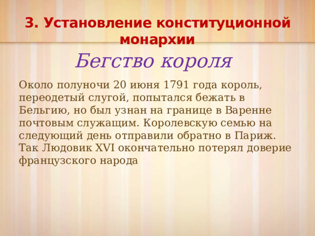 3. Установление конституционной монархии Бегство короля Около полуночи 20 июня 1791 года король, переодетый слугой, попытался бежать в Бельгию, но был узнан на границе в Варенне почтовым служащим. Королевскую семью на следующий день отправили обратно в Париж. Так Людовик XVI окончательно потерял доверие французского народа 