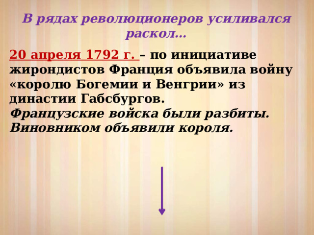 В рядах революционеров усиливался раскол… 20 апреля 1792 г. – по инициативе жирондистов Франция объявила войну «королю Богемии и Венгрии» из династии Габсбургов. Французские войска были разбиты. Виновником объявили короля. 