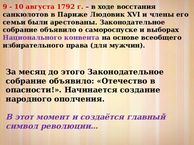 9 - 10 августа 1792 г. – в ходе восстания санкюлотов в Париже Людовик XVI и члены его семьи были арестованы. Законодательное собрание объявило о самороспуске и выборах Национального конвента на основе всеобщего избирательного права (для мужчин).  За месяц до этого Законодательное собрание объявило: «Отечество в опасности!». Начинается создание народного ополчения. В этот момент и создаётся главный символ революции… 