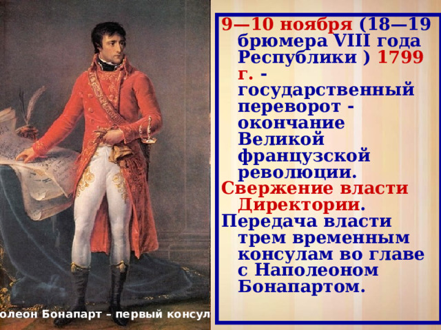 9—10 ноября (18—19 брюмера VIII года Республики ) 1799 г. - государственный переворот - окончание Великой французской революции. Свержение власти Директории . Передача власти трем временным консулам во главе с Наполеоном Бонапартом. Наполеон Бонапарт – первый консул 