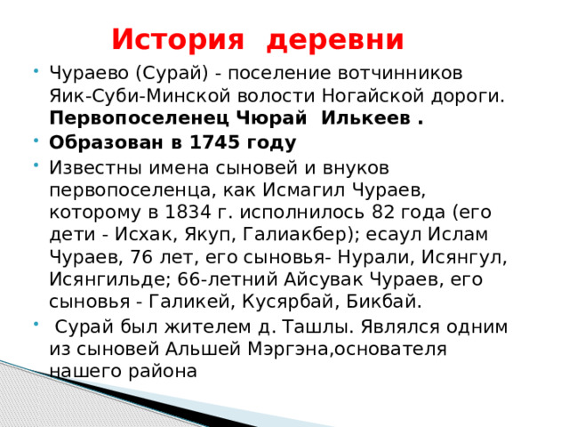  История деревни Чураево (Сурай) - поселение вотчинников Яик-Суби-Минской волости Ногайской дороги. Первопоселенец Чюрай Илькеев . Образован в 1745 году Известны имена сыновей и внуков первопоселенца, как Исмагил Чураев, которому в 1834 г. исполнилось 82 года (его дети - Исхак, Якуп, Галиакбер); есаул Ислам Чураев, 76 лет, его сыновья- Нурали, Исянгул, Исянгильде; 66-летний Айсувак Чураев, его сыновья - Галикей, Кусярбай, Бикбай.  Сурай был жителем д. Ташлы. Являлся одним из сыновей Альшей Мэргэна,основателя нашего района 