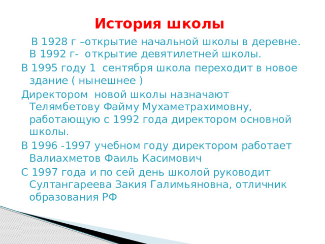  История школы  В 1928 г –открытие начальной школы в деревне.  В 1992 г- открытие девятилетней школы. В 1995 году 1 сентября школа переходит в новое здание ( нынешнее ) Директором новой школы назначают Телямбетову Файму Мухаметрахимовну, работающую с 1992 года директором основной школы. В 1996 -1997 учебном году директором работает Валиахметов Фаиль Касимович С 1997 года и по сей день школой руководит Султангареева Закия Галимьяновна, отличник образования РФ  