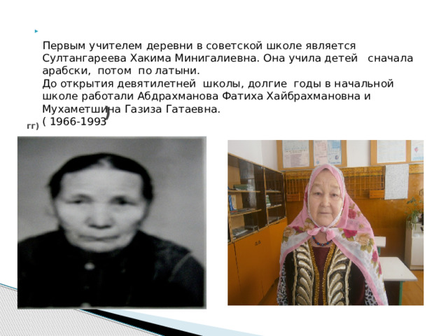   Первым учителем деревни в советской школе является Султангареева Хакима Минигалиевна. Она учила детей сначала арабски, потом по латыни.  До открытия девятилетней школы, долгие годы в начальной школе работали Абдрахманова Фатиха Хайбрахмановна и Мухаметшина Газиза Гатаевна.  ( 1966-1993      )  гг)  