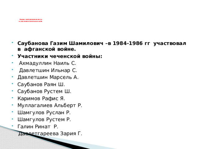      Воины- интернационалисты  и участники локальных войн       Саубанова Газим Шамилович –в 1984-1986 гг участвовал в афганской войне. Участники чеченской войны:   Ахмадуллин Наиль С.  Давлетшин Ильнар С. Давлетшин Марсель А. Саубанов Раян Ш. Саубанов Рустем Ш. Каримов Рафис Я. Муллагалиев Альберт Р. Шамгулов Руслан Р. Шамгулов Рустем Р. Галин Ринат Р.  Давлетгареева Зария Г. 