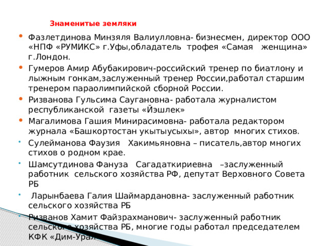  Знаменитые земляки   Фазлетдинова Минзяля Валиулловна- бизнесмен, директор ООО «НПФ «РУМИКС» г.Уфы,обладатель трофея «Самая женщина» г.Лондон. Гумеров Амир Абубакирович-российский тренер по биатлону и лыжным гонкам,заслуженный тренер России,работал старшим тренером параолимпийской сборной России. Ризванова Гульсима Саугановна- работала журналистом республиканской газеты «Йэшлек» Магалимова Гашия Минирасимовна- работала редактором журнала «Башкортостан укытыусыхы», автор многих стихов. Сулейманова Фаузия Хакимьяновна – писатель,автор многих стихов о родном крае. Шамсутдинова Фануза Сагадаткириевна –заслуженный работник сельского хозяйства РФ, депутат Верховного Совета РБ  Ларынбаева Галия Шаймардановна- заслуженный работник сельского хозяйства РБ Ризванов Хамит Файзрахманович- заслуженный работник сельского хозяйства РБ, многие годы работал председателем КФК «Дим-Урал»  