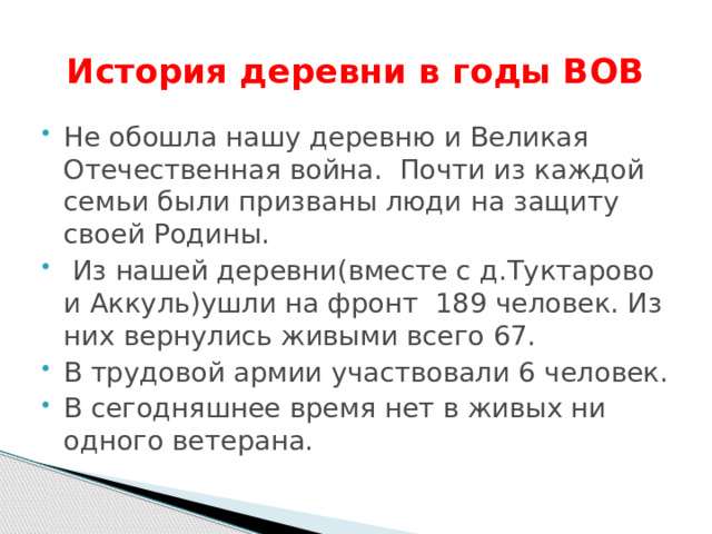  История деревни в годы ВОВ Не обошла нашу деревню  и Великая Отечественная война. Почти из каждой семьи были призваны люди на защиту своей Родины.  Из нашей деревни(вместе с д.Туктарово и Аккуль)ушли на фронт 189 человек. Из них вернулись живыми всего 67. В трудовой армии участвовали 6 человек. В сегодняшнее время нет в живых ни одного ветерана. 