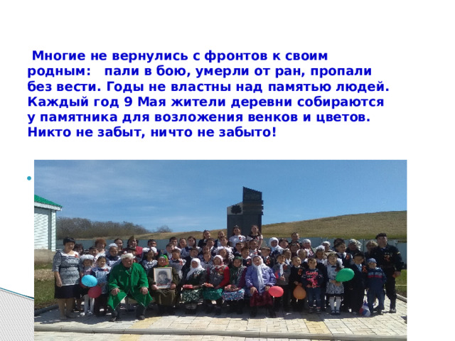  Многие не вернулись с фронтов к своим родным: пали в бою, умерли от ран, пропали без вести. Годы не властны над памятью людей. Каждый год 9 Мая жители деревни собираются у памятника для возложения венков и цветов.  Никто не забыт, ничто не забыто!   .  