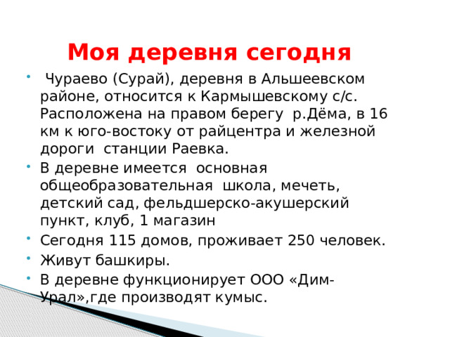  Моя деревня сегодня  Чураево (Сурай), деревня в Альшеевском районе, относится к Кармышевскому с/с. Расположена на правом берегу р.Дёма, в 16 км к юго-востоку от райцентра и железной дороги станции Раевка. В деревне имеется основная общеобразовательная школа, мечеть, детский сад, фельдшерско-акушерский пункт, клуб, 1 магазин Сегодня 115 домов, проживает 250 человек. Живут башкиры. В деревне функционирует ООО «Дим-Урал»,где производят кумыс. 