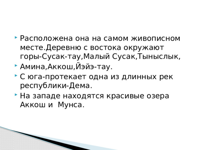 Расположена она на самом живописном месте.Деревню с востока окружают горы-Сусак-тау,Малый Сусак,Тыныслык, Амина,Аккош,Йэйэ-тау. С юга-протекает одна из длинных рек республики-Дема. На западе находятся красивые озера Аккош и Мунса. 