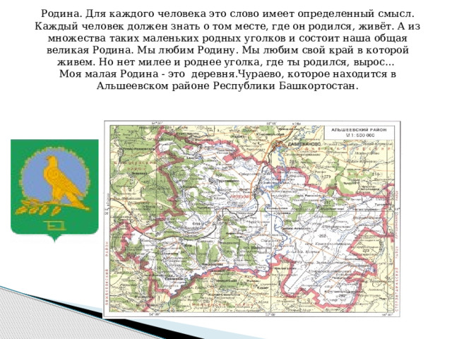 Родина. Для каждого человека это слово имеет определенный смысл. Каждый человек должен знать о том месте, где он родился, живёт. А из множества таких маленьких родных уголков и состоит наша общая великая Родина. Мы любим Родину. Мы любим свой край в которой живем. Но нет милее и роднее уголка, где ты родился, вырос… Моя малая Родина - это деревня.Чураево, которое находится в Альшеевском районе Республики Башкортостан.  