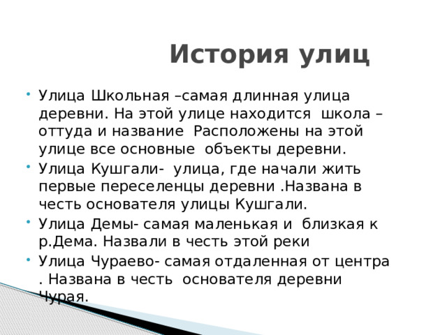  История улиц Улица Школьная –самая длинная улица деревни. На этой улице находится школа –оттуда и название Расположены на этой улице все основные объекты деревни. Улица Кушгали- улица, где начали жить первые переселенцы деревни .Названа в честь основателя улицы Кушгали. Улица Демы- самая маленькая и близкая к р.Дема. Назвали в честь этой реки Улица Чураево- самая отдаленная от центра . Названа в честь основателя деревни Чурая. 