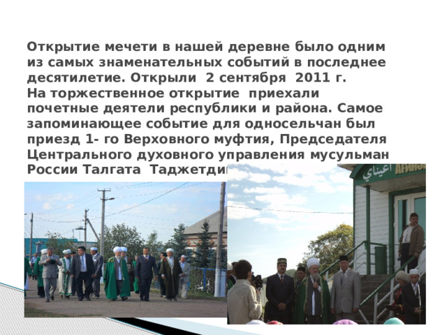 Открытие мечети в нашей деревне было одним из самых знаменательных событий в последнее десятилетие. Открыли 2 сентября 2011 г.  На торжественное открытие приехали почетные деятели республики и района. Самое запоминающее событие для односельчан был приезд 1- го Верховного муфтия, Председателя Центрального духовного управления мусульман России Талгата Таджетдина.   .  