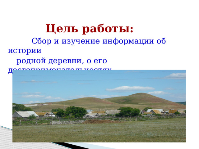 Цель работы:  Сбор и изучение информации об истории  родной деревни, о его достопримечательностях,  знаменитых людях . 