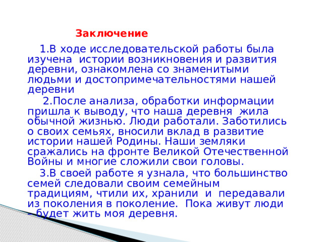  Заключение  1.В ходе исследовательской работы была изучена истории возникновения и развития деревни, ознакомлена со знаменитыми людьми и достопримечательностями нашей деревни  2.После анализа, обработки информации пришла к выводу, что наша деревня жила обычной жизнью. Люди работали. Заботились о своих семьях, вносили вклад в развитие истории нашей Родины. Наши земляки сражались на фронте Великой Отечественной Войны и многие сложили свои головы.  3.В своей работе я узнала, что большинство семей следовали своим семейным традициям, чтили их, хранили и передавали из поколения в поколение. Пока живут люди – будет жить моя деревня.  