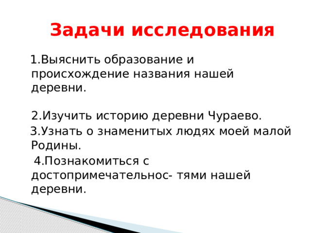  Задачи исследования  1.Выяснить образование и происхождение названия нашей деревни. 2.Изучить историю деревни Чураево.  3.Узнать о знаменитых людях моей малой Родины.  4.Познакомиться с достопримечательнос- тями нашей деревни. 