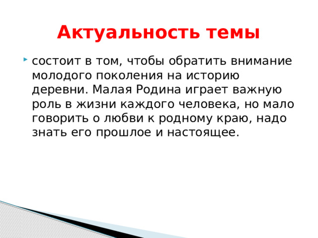  Актуальность темы состоит в том, чтобы обратить внимание молодого поколения на историю деревни. Малая Родина играет важную роль в жизни каждого человека, но мало говорить о любви к родному краю, надо знать его прошлое и настоящее. 