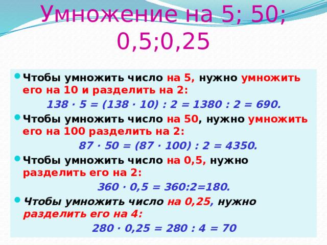 Умножение на 5; 50; 0,5;0,25 Чтобы умножить число на 5, нужно умножить его на 10 и разделить на 2: 138 · 5 = (138 · 10) : 2 = 1380 : 2 = 690. Чтобы умножить число на 50 , нужно умножить его на 100 разделить на 2:  87 · 50 = (87 · 100) : 2 = 4350. Чтобы умножить число на 0,5, нужно разделить его на 2: 360 · 0,5 = 360:2=180. Чтобы умножить число на 0,25 , нужно разделить его на 4: 280 · 0,25 = 280 : 4 = 70 